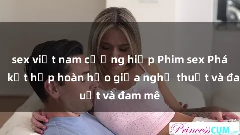 sex việt nam cưỡng hiếp Phim sex Pháp - Sự kết hợp hoàn hảo giữa nghệ thuật và đam mê