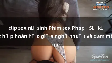 clip sex nữ sinh Phim sex Pháp - Sự kết hợp hoàn hảo giữa nghệ thuật và đam mê