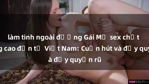 làm tình ngoài đường Gái Mỹ sex chất lượng cao đến từ Việt Nam: Cuốn hút và đầy quyến rũ