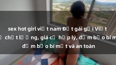 sex hot girl việt nam Đặt gái gọi Việt Nam: Dịch vụ chất lượng, giá cả hợp lý, đảm bảo bí mật và an toàn