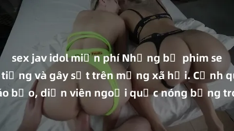 sex jav idol miễn phí Những bộ phim sex ngoại quốc nổi tiếng và gây sốt trên mạng xã hội. Cảnh quay táo bạo, diễn viên ngoại quốc nóng bỏng trong các tác phẩm đỉnh cao.