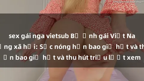 sex gái nga vietsub Bộ ảnh gái Việt Nam nude gây sốt mạng xã hội: Sắc nóng hơn bao giờ hết và thu hút triệu lượt xem