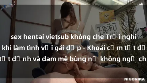 sex hentai vietsub không che Trải nghiệm cực kỳ thú vị khi làm tình với gái đẹp - Khoái cảm tột đỉnh và đam mê bùng nổ không ngờ chỉ trong một đêm!