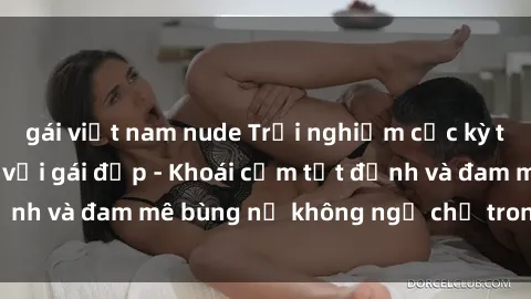 gái việt nam nude Trải nghiệm cực kỳ thú vị khi làm tình với gái đẹp - Khoái cảm tột đỉnh và đam mê bùng nổ không ngờ chỉ trong một đêm!