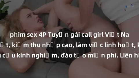 phim sex 4P Tuyển gái call girl Việt Nam gợi cảm, đẹp mắt, kiếm thu nhập cao, làm việc linh hoạt, không yêu cầu kinh nghiệm, đào tạo miễn phí. Liên hệ ngay để biết thêm chi tiết!