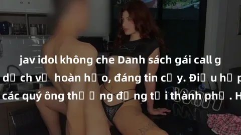 jav idol không che Danh sách gái call girl vip chất lượng, dịch vụ hoàn hảo, đáng tin cậy. Điều hấp dẫn cho các quý ông thượng đẳng tại thành phố. Hãy nhấc máy và đặt lịch ngay!