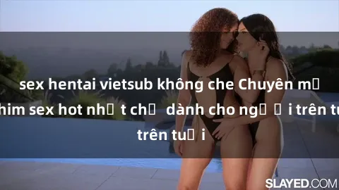 sex hentai vietsub không che Chuyên mục phim sex hot nhất chỉ dành cho người trên tuổi