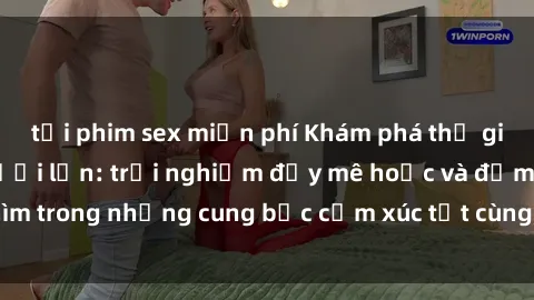 tải phim sex miễn phí Khám phá thế giới mới với sex người lớn: trải nghiệm đầy mê hoặc và đắm chìm trong những cung bậc cảm xúc tột cùng, hứng khởi và cuốn hút.