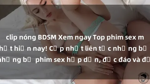 clip nóng BDSM Xem ngay Top phim sex mới nhất đang hot nhất hiện nay! Cập nhật liên tục những bộ phim sex hấp dẫn, độc đáo và đầy kích thích.