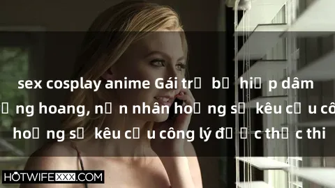 sex cosplay anime Gái trẻ bị hiếp dâm bạo lực trong khu rừng hoang, nạn nhân hoảng sợ kêu cầu công lý được thực thi