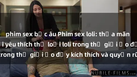 phim sex bắc âu Phim sex loli: thỏa mãn đam mê của người yêu thích thể loại loli trong thế giới ảo đầy kích thích và quyến rũ.