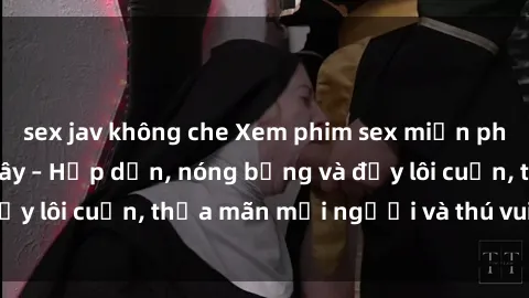 sex jav không che Xem phim sex miễn phí online ngay tại đây – Hấp dẫn, nóng bỏng và đầy lôi cuốn, thỏa mãn mọi người và thú vui của bạn!