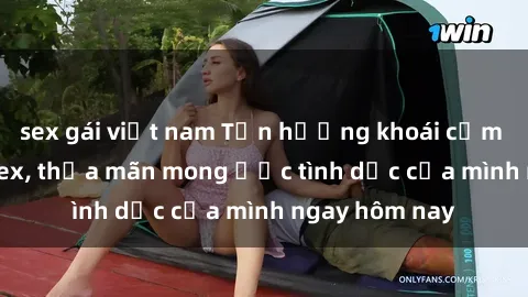 sex gái việt nam Tận hưởng khoái cảm với gái xinh sex, thỏa mãn mong ước tình dục của mình ngay hôm nay