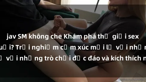 jav SM không che Khám phá thế giới sex trực tuyến: Hơn tuổi? Trải nghiệm cảm xúc mới lạ với những trò chơi độc đáo và kích thích người lớn