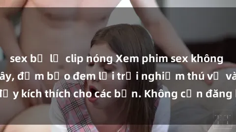 sex bị lộ clip nóng Xem phim sex không che miễn phí tại đây, đảm bảo đem lại trải nghiệm thú vị và đầy kích thích cho các bạn. Không cần đăng ký, hoàn toàn miễn phí.