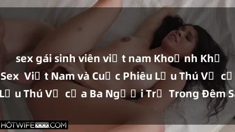 sex gái sinh viên việt nam Khoảnh Khắc Đầy Kịch Tính: Sex  Việt Nam và Cuộc Phiêu Lưu Thú Vị của Ba Người Trẻ Trong Đêm Say Đắm