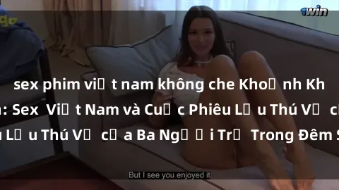 sex phim việt nam không che Khoảnh Khắc Đầy Kịch Tính: Sex  Việt Nam và Cuộc Phiêu Lưu Thú Vị của Ba Người Trẻ Trong Đêm Say Đắm