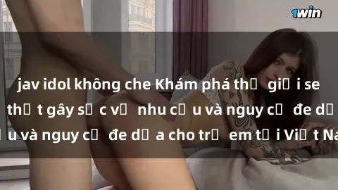jav idol không che Khám phá thế giới sex loli Việt Nam: Sự thật gây sốc về nhu cầu và nguy cơ đe dọa cho trẻ em tại Việt Nam