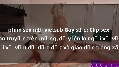 phim sex mỹ vietsub Gây sốc: Clip sex mẹ con Việt Nam lan truyền trên mạng, dấy lên lo ngại về vấn đề đạo đức và giáo dục trong xã hội hiện nay.
