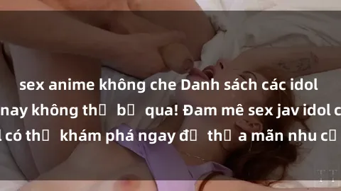 sex anime không che Danh sách các idol JAV hot nhất hiện nay không thể bỏ qua! Đam mê sex jav idol có thể khám phá ngay để thỏa mãn nhu cầu giải trí của mình!